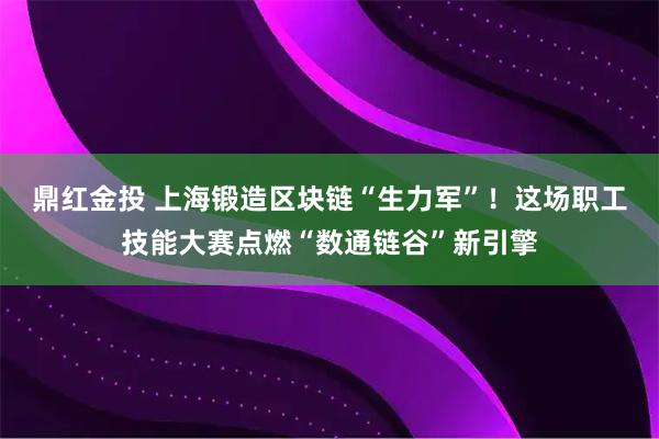 鼎红金投 上海锻造区块链“生力军”！这场职工技能大赛点燃“数通链谷”新引擎