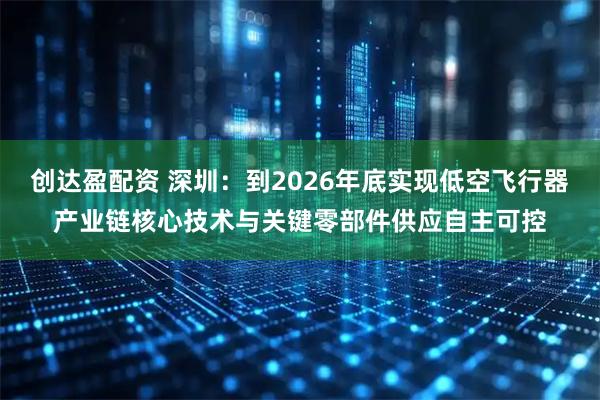创达盈配资 深圳：到2026年底实现低空飞行器产业链核心技术与关键零部件供应自主可控