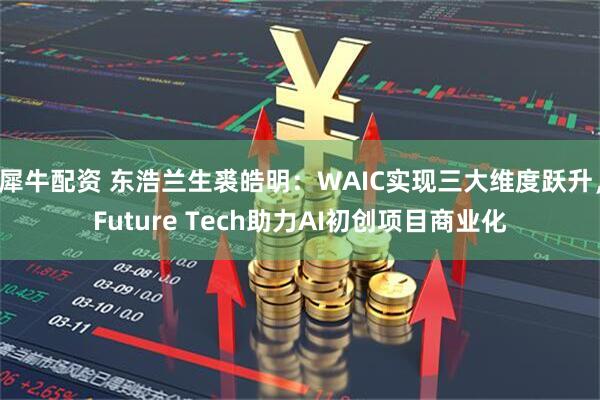 犀牛配资 东浩兰生裘皓明：WAIC实现三大维度跃升，Future Tech助力AI初创项目商业化