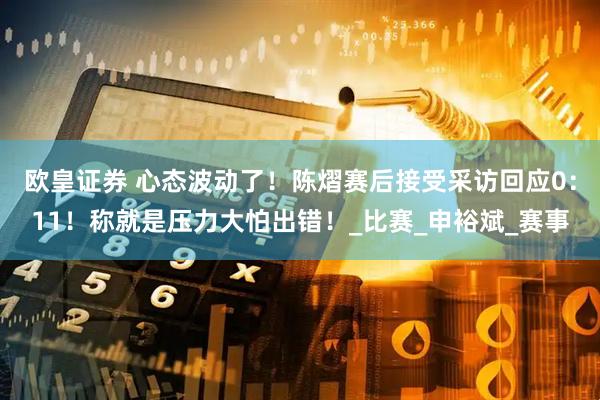 欧皇证券 心态波动了!陈熠赛后接受采访回应0:11!称就是压力大怕出错!_比赛_申裕斌_赛事