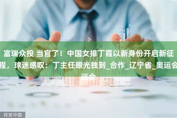 富瑞众投 当官了!中国女排丁霞以新身份开启新征程,球迷感叹:丁主任眼光独到_合作_辽宁省_奥运会