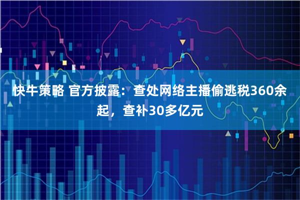 快牛策略 官方披露:查处网络主播偷逃税360余起,查补30多亿元