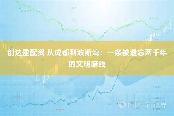 创达盈配资 从成都到波斯湾：一条被遗忘两千年的文明暗线