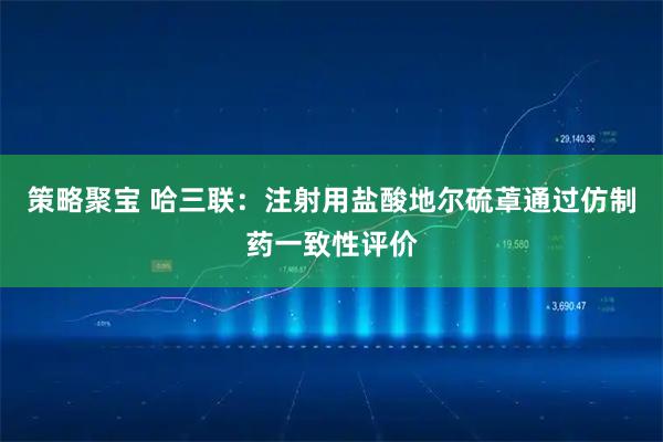 策略聚宝 哈三联:注射用盐酸地尔硫䓬通过仿制药一致性评价