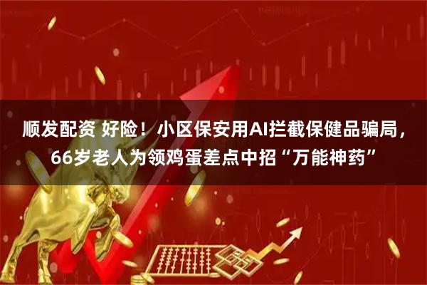 顺发配资 好险！小区保安用AI拦截保健品骗局，66岁老人为领鸡蛋差点中招“万能神药”